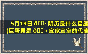 5月19日 🌷 阴历是什么星座(巨蟹男是 🐬 宜家宜室的代表星座)